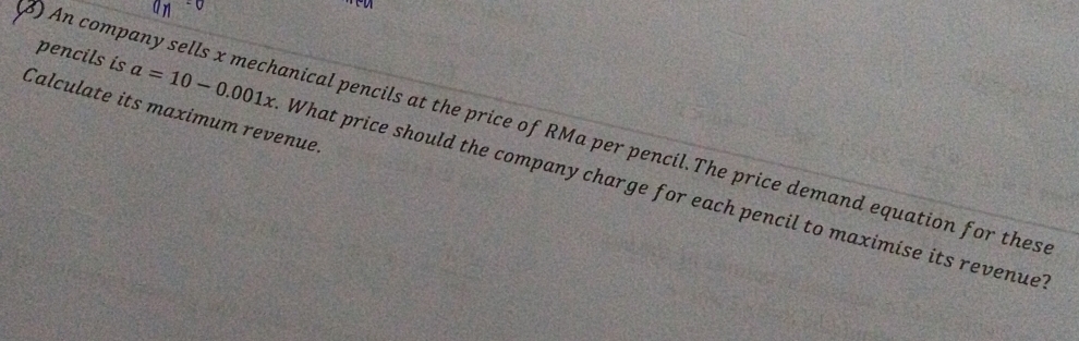 Calculate its maximum revenue. 
) An company sells x mechanical pencils at the price of RMa per pencil.The price demand equation for thes 
pencils is a=10-0.001x What price should the company charge for each pencil to maximise its revenue