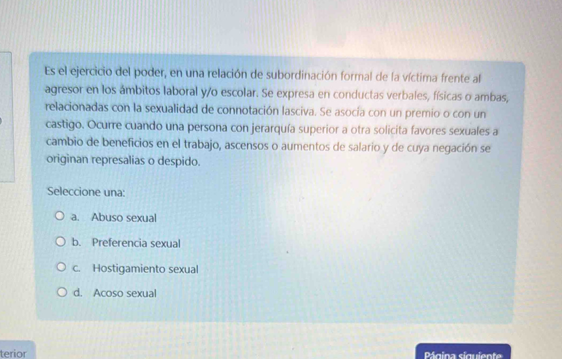 Es el ejercicio del poder, en una relación de subordinación formal de la víctima frente al
agresor en los ámbitos laboral y/o escolar. Se expresa en conductas verbales, físicas o ambas,
relacionadas con la sexualidad de connotación lasciva. Se asocía con un premio o con un
castigo. Ocurre cuando una persona con jerarquía superior a otra solicita favores sexuales a
cambio de beneficios en el trabajo, ascensos o aumentos de salario y de cuya negación se
originan represalias o despido.
Seleccione una:
a. Abuso sexual
b. Preferencia sexual
c. Hostigamiento sexual
d. Acoso sexual
terior Página siguiente