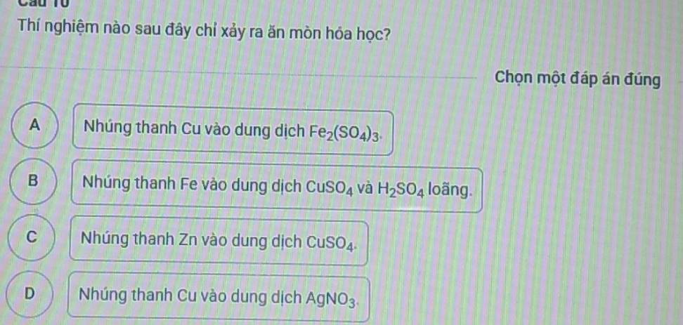 Cầu 10
Thí nghiệm nào sau đây chỉ xảy ra ăn mòn hóa học?
Chọn một đáp án đúng
A Nhúng thanh Cu vào dung dịch Fe_2(SO_4)_3.
B Nhúng thanh Fe vào dung dịch CuSO_4 và H_2SO_4 loãng.
C Nhúng thanh Zn vào dung dịch CuSO_4.
D Nhúng thanh Cu vào dung dịch AgN O_3