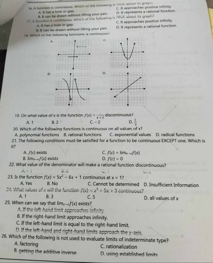 A function is continuous. Which of the following is T RO E about it gar
A. It has a hole or gap. C. It approaches positive infinity.
8. It can be drawn without lifting your pen. D. It represents a rational function
17. A function is continuous. Which of the following is TRUE about its graph?
A. It has a hole or gap C. It approaches positive infinity.
B. It can be drawn without lifting your pen. D. It represents a rational function.
18. Which of the following functions is continuous
A.
c
B
D
19. On what value of x is the function f(x)=frac x+2 discontinuous?
A. 1 B. 2 C. - 2 D.  1/2 
20. Which of the following functions is continuous on all values of x?
A. polynomial functions B. rational functions C. exponential values D. radical functions
21. The following conditions must be satisfied for a function to be continuous EXCEPT one. Which is
it?
A. f(c) exists C. f(c)=lim_xto cf(x)
B. limx. C f(x) exists D. f(c)=0
22. What value of the denominator will make a rational function discontinuous?
23. Is the function f(x)=5x^2-6x+1 continuous at x=1 2 
A. Yes B. No C. Cannot be determined D. Insufficient Information
24. What values of x will the function f(x)=x^3+5x+3 continuous?
A. 1 B. 3 C. 5 D. all values of x
25. When can we say that lim to cf(x) exists?
A. If the left-hand limit approaches infinity
B. If the right-hand limit approaches infinity.
C. If the left-hand limit is equal to the right-hand limit.
D. If the left-hand and right-hand limits approach the y-axis.
26. Which of the following is not used to evaluate limits of indeterminate type?
A. factoring C. rationalization
B. getting the additive inverse D. using established limits