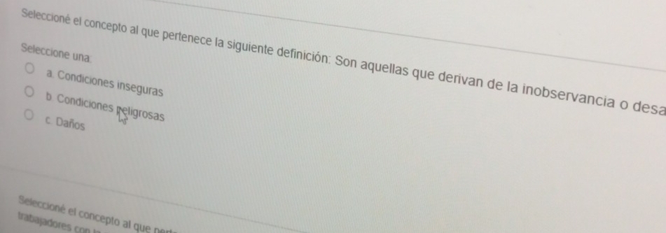 Seleccione una:
Seleccioné el concepto al que pertenece la siguiente definición: Son aquellas que derivan de la inobservancia o desa
a. Condiciones inseguras
b. Condiciones peligrosas
c. Daños
Seleccioné el concepto al que ne
trabajadores con !