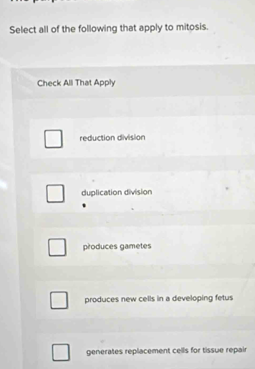 Select all of the following that apply to mitosis.
Check All That Apply
reduction division
duplication division
produces gametes
produces new cells in a developing fetus
generates replacement cells for tissue repair