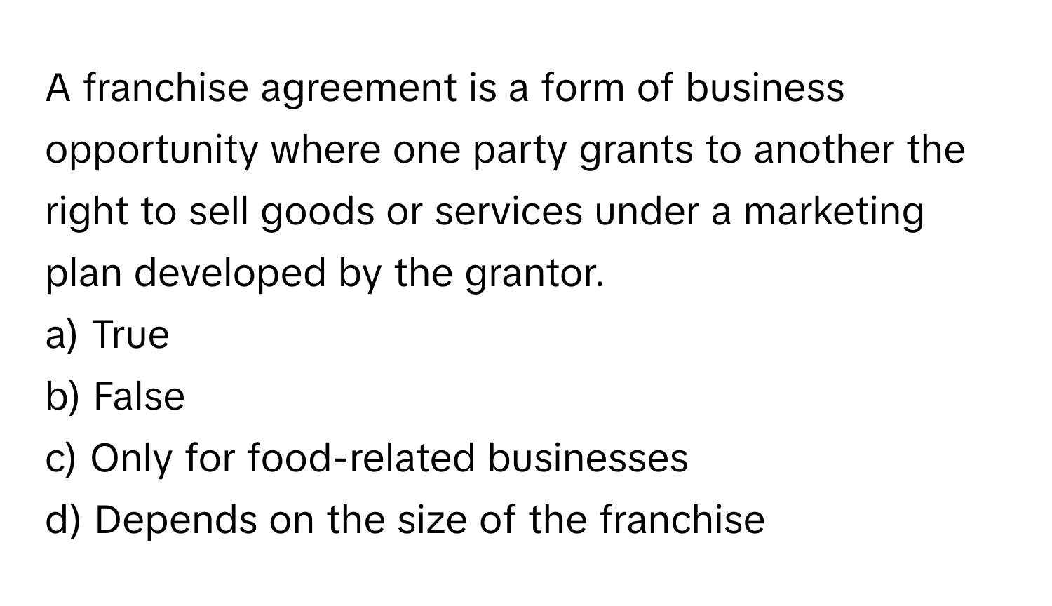 A franchise agreement is a form of business opportunity where one party grants to another the right to sell goods or services under a marketing plan developed by the grantor.

a) True
b) False
c) Only for food-related businesses
d) Depends on the size of the franchise