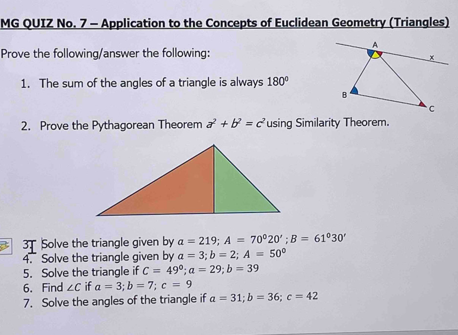 MG QUIZ No. 7 - Application to the Concepts of Euclidean Geometry (Triangles) 
Prove the following/answer the following: 
1. The sum of the angles of a triangle is always 180°
2. Prove the Pythagorean Theorem a^2+b^2=c^2 using Similarity Theorem. 
3 3 Solve the triangle given by a=219; A=70°20'; B=61°30'
4. Solve the triangle given by a=3; b=2; A=50°
5. Solve the triangle if C=49°; a=29; b=39
6. Find ∠ C if a=3; b=7; c=9
7. Solve the angles of the triangle if a=31; b=36; c=42