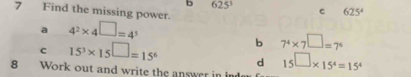 625^3
7 Find the missing power.
c 625^4
a 4^2* 4^(□)=4^5
C 15^3* 15^(□)=15^6
b 7^4* 7^(□)=7^6
d 15□ * 15^4=15^4
8 Work out and write the answer in ind