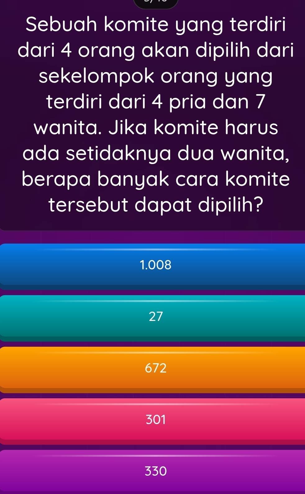 Sebuah komite yang terdiri
dari 4 orang akan dipilih dari
sekelompok orang yang
terdiri dari 4 pria dan 7
wanita. Jika komite harus
ada setidaknya dua wanita,
berapa banyak cara komite
tersebut dapat dipilih?
1.008
27
672
301
330