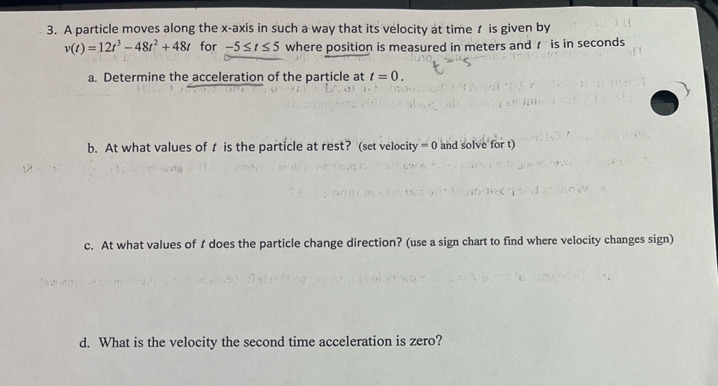 A particle moves along the x-axis in such a way that its velocity at time is given by
v(t)=12t^3-48t^2+48t for -5≤ t≤ 5 where position is measured in meters and is in seconds
a. Determine the acceleration of the particle at t=0. 
b. At what values of t is the particle at rest? (set velocity =0 and solve for t) 
c. At what values of t does the particle change direction? (use a sign chart to find where velocity changes sign) 
d. What is the velocity the second time acceleration is zero?