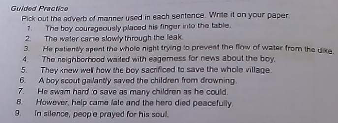 Guided Practice 
Pick out the adverb of manner used in each sentence. Write it on your paper. 
1. The boy courageously placed his finger into the table. 
2. The water came slowly through the leak. 
3. He patiently spent the whole night trying to prevent the flow of water from the dike. 
4. The neighborhood waited with eagerness for news about the boy. 
5. They knew well how the boy sacrificed to save the whole village. 
6. A boy scout gallantly saved the children from drowning. 
7. He swam hard to save as many children as he could. 
8. However, help came late and the hero died peacefully. 
9. In silence, people prayed for his soul.