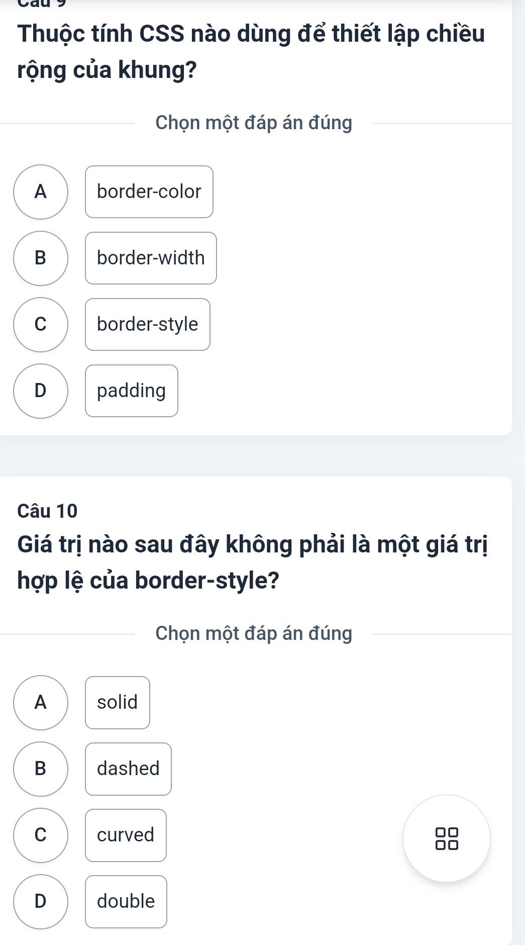 Thuộc tính CSS nào dùng để thiết lập chiều
rộng của khung?
Chọn một đáp án đúng
A border-color
B border-width
C border-style
D padding
Câu 10
Giá trị nào sau đây không phải là một giá trị
hợp lệ của border-style?
Chọn một đáp án đúng
A solid
B dashed
C curved
D double