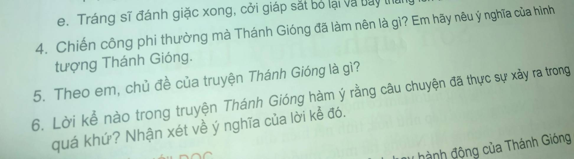 Tráng sĩ đánh giặc xong, cởi giáp sắt bỏ lại và bay thai 
4. Chiến công phi thường mà Thánh Gióng đã làm nên là gì? Em hãy nêu ý nghĩa của hình 
tượng Thánh Gióng. 
5. Theo em, chủ đề của truyện Thánh Gióng là gì? 
6. Lời kể nào trong truyện Thánh Gióng hàm ý rằng câu chuyện đã thực sự xảy ra trong 
quá khứ? Nhận xét về ý nghĩa của lời kể đó. 
hành động của Thánh Gióng