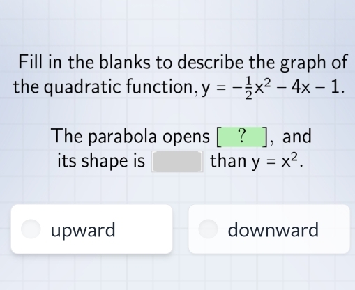 Fill in the blanks to describe the graph of
the quadratic function, y=- 1/2 x^2-4x-1. 
The parabola opens [ ? ], and
its shape is □ than y=x^2.
upward downward