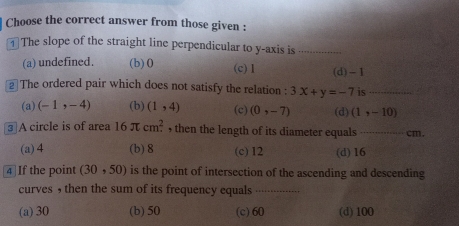 Choose the correct answer from those given :
The slope of the straight line perpendicular to y-axis is_
(a) undefined. (b) 0 (c) 1 (d) -1
2 The ordered pair which does not satisfy the relation : 3x+y=-7 is_
(a) (-1,-4) (b) (1,4) (c) (0,-7) (d) (1,-10)
3 A circle is of area 16π cm^2 , then the length of its diameter equals _ cm.
(a) 4 (b) 8 (c) 12 (d) 16
④ If the point (30,50) is the point of intersection of the ascending and descending
curves , then the sum of its frequency equals _
(a) 30 (b) 50 (c) 60 (d) 100