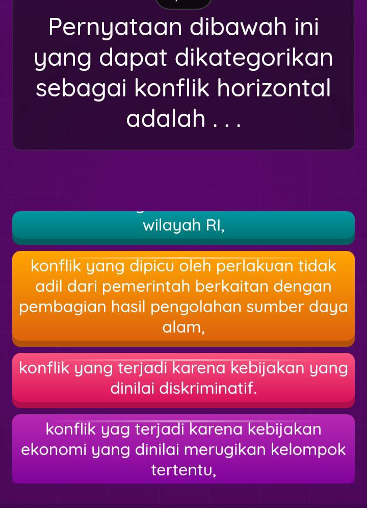 Pernyataan dibawah ini
yang dapat dikategorikan
sebagai konflik horizontal
adalah . . .
wilayah RI,
konflik yang dipicu oleh perlakuan tidak
adil dari pemerintah berkaitan dengan
pembagian hasil pengolahan sumber daya
alam,
konflik yang terjadi karena kebijakan yang
dinilai diskriminatif.
konflik yag terjadi karena kebijakan
ekonomi yang dinilai merugikan kelompok
tertentu,