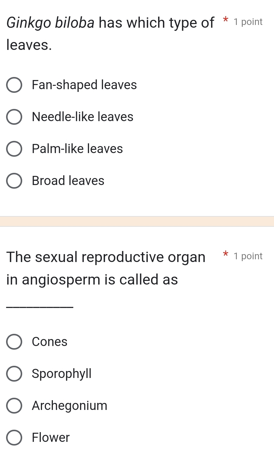 Ginkgo biloba has which type of * 1 point
leaves.
Fan-shaped leaves
Needle-like leaves
Palm-like leaves
Broad leaves
The sexual reproductive organ * 1 point
in angiosperm is called as
_
Cones
Sporophyll
Archegonium
Flower