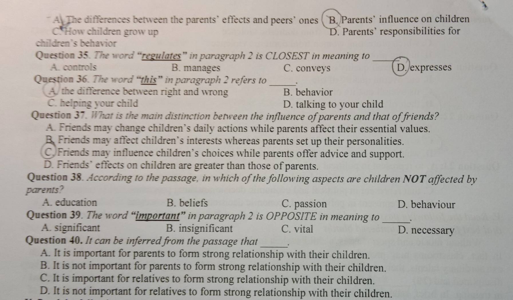 A The differences between the parents’ effects and peers’ ones B. Parents’ influence on children
C. How children grow up D. Parents’ responsibilities for
children’s behavior
Question 35. The word “regulates” in paragraph 2 is CLOSEST in meaning to_
A. controls B. manages C. conveys D. expresses
Question 36. The word “this” in paragraph 2 refers to_
A the difference between right and wrong B. behavior
C. helping your child D. talking to your child
Question 37. What is the main distinction between the influence of parents and that of friends?
A. Friends may change children’s daily actions while parents affect their essential values.
B. Friends may affect children’s interests whereas parents set up their personalities.
C. Friends may influence children’s choices while parents offer advice and support.
D. Friends’ effects on children are greater than those of parents.
Question 38. According to the passage, in which of the following aspects are children NOT affected by
parents?
A. education B. beliefs C. passion D. behaviour
Question 39. The word “important” in paragraph 2 is OPPOSITE in meaning to _、
A. significant B. insignificant C. vital D. necessary
Question 40. It can be inferred from the passage that _.
A. It is important for parents to form strong relationship with their children.
B. It is not important for parents to form strong relationship with their children.
C. It is important for relatives to form strong relationship with their children.
D. It is not important for relatives to form strong relationship with their children.