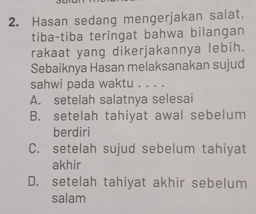 Hasan sedang mengerjakan salat,
tiba-tiba teringat bahwa bilangan
rakaat yang dikerjakannya lebih.
Sebaiknya Hasan melaksanakan sujud
sahwi pada waktu . . . .
A. setelah salatnya selesai
B. setelah tahiyat awal sebelum
berdiri
C. setelah sujud sebelum tahiyat
akhir
D. setelah tahiyat akhir sebelum
salam