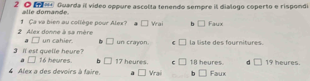 2 ● Guarda il video oppure ascolta tenendo sempre il dialogo coperto e rispondi
alle domande.
1 Ça va bien au collège pour Alex? a □ Vrai b □ Faux
2 Alex donne à sa mère
a □ un cahier. b □ un crayon. C □ la liste des fournitures.
3 Il est quelle heure?
a □ 16 heures. b □ 17 heures. C □ 18 heures. d □ 19 heures.
4 Alex a des devoirs à faire. a □ Vrai b □ Faux