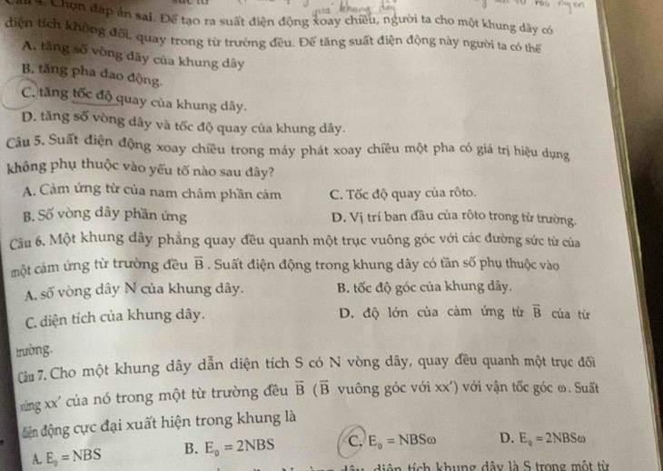 Chọn đáp án sai. Để tạo ra suất điện động xoay chiều, người ta cho một khung dãy có
điện tích không đối, quay trong từ trường đều. Để tăng suất điện động này người ta có thể
A. tăng số vòng dây của khung dây
B. tăng pha đao động.
C. tăng tốc độ quay của khung dây.
D. tăng số vòng dây và tốc độ quay của khung dây.
Câu 5. Suất điện động xoay chiều trong máy phát xoay chiều một pha có giá trị hiệu dụng
không phụ thuộc vào yếu tố nào sau đây?
A. Cảm ứng từ của nam châm phần cảm C. Tốc độ quay của rôto.
B. Số vòng dây phần ứng D. Vị trí ban đầu của rộto trong từ trường.
Câu 6, Một khung dây phẳng quay đều quanh một trục vuông góc với các đường sức từ của
một cảm ứng từ trường đều overline B. Suất điện động trong khung dây có tần số phụ thuộc vào
A. số vòng dây N của khung dây. B. tốc độ góc của khung dây.
C. diện tích của khung dây. D. độ lớn của cảm ứng từ overline B của từ
trường.
Ciu 7. Cho một khung dây dẫn diện tích S có N vòng dây, quay đều quanh một trục đối
xùng xx' của nó trong một từ trường đều overline B(overline B vuông góc với xx') với vận tốc góc ∞. Suất
điện động cực đại xuất hiện trong khung là
A. E_0=NBS B. E_o=2NBS c. E_o=NBSomega D. E_o=2NBSomega
tên tích khung dây là S trong một từ