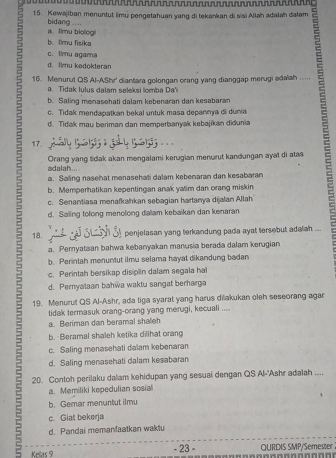 Kewajiban menuntut ilmủ pengetahuan yang di tekankan di sisi Allah adalah dalam
bidang ....
a. Ilmu biologi
b. Ilmu fisika
c. Ilmu agama
d. Ilmu kedokteran
2 c. Tidak mendapatkan bekal untuk masa depannya di dunia
16. Menurut QS Al-AShr' diantara golongan orang yang dianggap merugi adalah .....
a. Tidak lulus dalam seleksi lomba Da'i
b. Saling menasehati dalam kebenaran dan kesabaran
d. Tidak mau beriman dan memperbanyak kebajikan didunia
17.
.
Orang yang tidak akan mengalami kerugian menurut kandungan ayat di atas
adalah...
a. Saling nasehat menasehati dalam kebenaran dan kesabaran
b. Memperhatikan kepentingan anak yatim dan orang miskin
c. Senantiasa menafkahkan sebagian hartanya dijalan Allah
d. Saling tolong menolong dalam kebaikan dan kenaran
2
18.      Sul 3l penjelasan yang terkandung pada ayat tersebut adalah ...
a. Pernyataan bahwa kebanyakan manusia berada dalam kerugian
b. Perintah menuntut ilmu selama hayat dikandung badan
c. Perintah bersikap disiplin dalam segala hal
d. Pernyataan bahwa waktu sangat berharga
2 19. Menurut QS Al-Ashr, ada tiga syarat yang harus dilakukan oleh seseorang agar
tidak termasuk orang-orang yang merugi, kecuali ....
a. Beriman dan beramal shaleh
b.  Beramal shaleh ketika dilihat orang
3 c. Saling menasehati dalam kebenaran
d. Saling menasehati dalam kesabaran
20. Contoh perilaku dalam kehidupan yang sesuai dengan QS Al-'Ashr adalah ....
a. Memiliki kepedulian sosial
b. Gemar menuntut ilmu
c. Giat bekerja
2
d. Pandai memanfaatkan waktu
- 23 - QURDIS SMP/Semester
Kelas 9