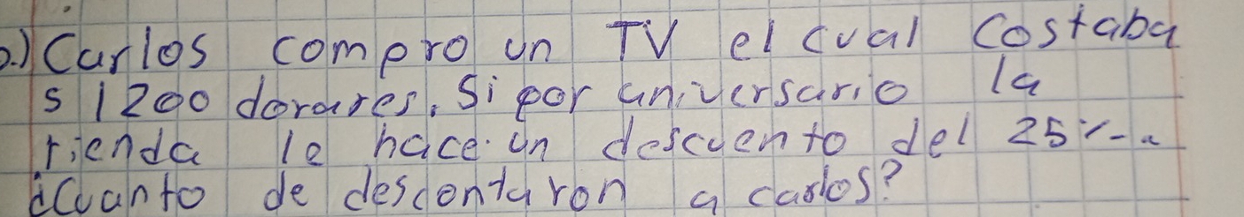 )Curlos compro un TV elcval costaba
s1200 dorares, Sipor universario la 
rienda le hace an descuento del 25 -. 
dCanto de descontaron a caslos?