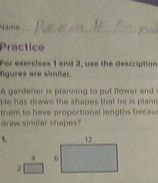 Name_ 
Practice 
For exercises 1 and 2, use the description 
fgures are similar. 
A gardener is planning to put flower and 
He has drawn the shapes that he is plann 
them to have proportional lengths becaus 
draw similar shapes? 
1. 
4 
2