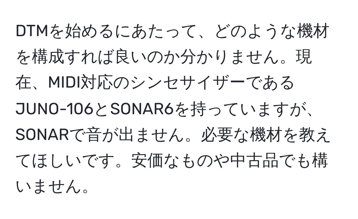 DTMを始めるにあたって、どのような機材を構成すれば良いのか分かりません。現在、MIDI対応のシンセサイザーであるJUNO-106とSONAR6を持っていますが、SONARで音が出ません。必要な機材を教えてほしいです。安価なものや中古品でも構いません。