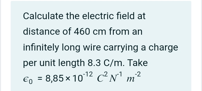 Calculate the electric field at 
distance of 460 cm from an 
infinitely long wire carrying a charge 
per unit length 8.3 C/m. Take
varepsilon _0=8,85* 10^(-12)C^2N^(-1)m^(-2)