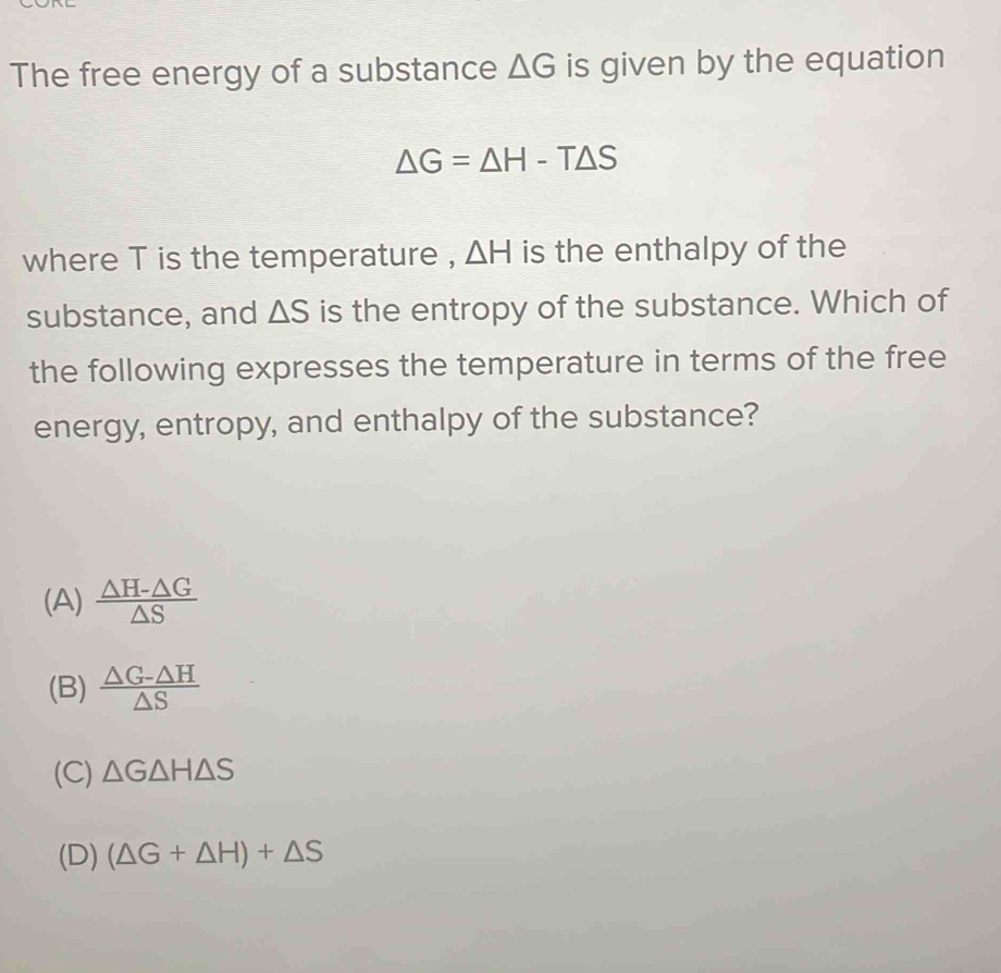 The free energy of a substance △ G is given by the equation
△ G=△ H-T△ S
where T is the temperature , △ H is the enthalpy of the
substance, and △ S is the entropy of the substance. Which of
the following expresses the temperature in terms of the free
energy, entropy, and enthalpy of the substance?
(A)  (△ H-△ G)/△ S 
(B)  (△ G-△ H)/△ S 
(C) △ G△ H△ S
(D) (△ G+△ H)+△ S