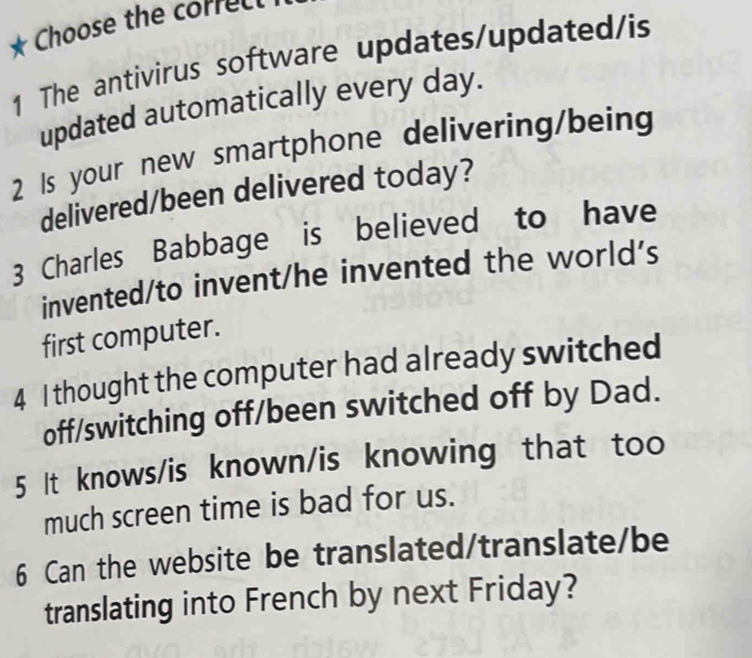 Choose the correct 
1 The antivirus software updates/updated/is 
updated automatically every day. 
2 Is your new smartphone delivering/being 
delivered/been delivered today? 
3 Charles Babbage is believed to have 
invented/to invent/he invented the world's 
first computer. 
4 I thought the computer had already switched 
off/switching off/been switched off by Dad. 
5 It knows/is known/is knowing that too 
much screen time is bad for us. 
6 Can the website be translated/translate/be 
translating into French by next Friday?