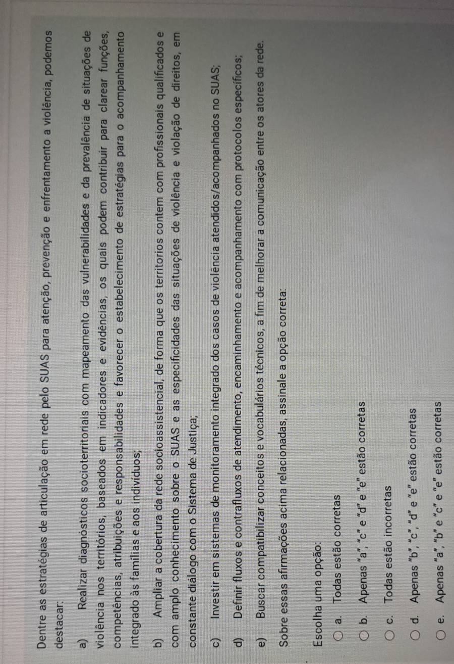 Dentre as estratégias de articulação em rede pelo SUAS para atenção, prevenção e enfrentamento a violência, podemos
destacar:
a) Realizar diagnósticos socioterritoriais com mapeamento das vulnerabilidades e da prevalência de situações de
violência nos territórios, baseados em indicadores e evidências, os quais podem contribuir para clarear funções,
competências, atribuições e responsabilidades e favorecer o estabelecimento de estratégias para o acompanhamento
integrado às famílias e aos indivíduos;
b) Ampliar a cobertura da rede socioassistencial, de forma que os territorios contem com profissionais qualificados e
com amplo conhecimento sobre o SUAS e as especificidades das situações de violência e violação de direitos, em
constante diálogo com o Sistema de Justiça;
c) Investir em sistemas de monitoramento integrado dos casos de violência atendidos/acompanhados no SUAS;
d) Definir fluxos e contrafluxos de atendimento, encaminhamento e acompanhamento com protocolos específicos;
e) Buscar compatibilizar conceitos e vocabulários técnicos, a fim de melhorar a comunicação entre os atores da rede.
Sobre essas afirmações acima relacionadas, assinale a opção correta:
Escolha uma opção:
a. Todas estão corretas
b. Apenas “a”, “c” e “d” e “e” estão corretas
c. Todas estão incorretas
d. Apenas “b', “c”, 'd' e 'e'' estão corretas
e. Apenas “a”, 'b” e “c” e 'e” estão corretas