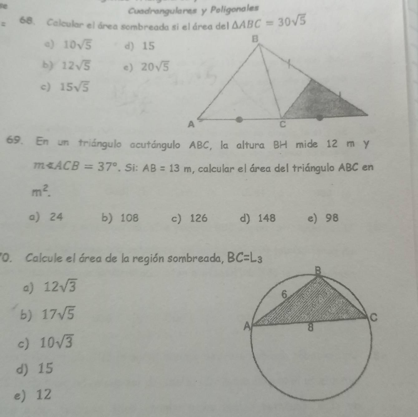 Cuadrangulares y Poligonales
68. Calcular el área sombreada si el área del △ ABC=30sqrt(5)
a) 10sqrt(5) d) 15
b) 12sqrt(5) e) 20sqrt(5)
c) 15sqrt(5)
69. En un triángulo acutángulo ABC, la altura BH mide 12 m y
m∠ ACB=37°. Si: AB=13m , calcular el área del triángulo ABC en
m^2.
a) 24 b 108 c 126 d) 148 e 98
"O. Calcule el área de la región sombreada, BC=L_3
a) 12sqrt(3)
b) 17sqrt(5)
c) 10sqrt(3)
d) 15
e 12