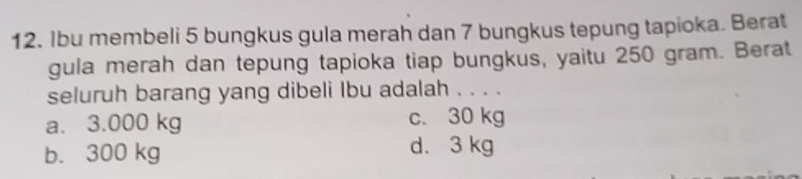 Ibu membeli 5 bungkus gula merah dan 7 bungkus tepung tapioka. Berat
gula merah dan tepung tapioka tiap bungkus, yaitu 250 gram. Berat
seluruh barang yang dibeli Ibu adalah . . . .
a. 3.000 kg c. 30 kg
b. 300 kg d. 3 kg