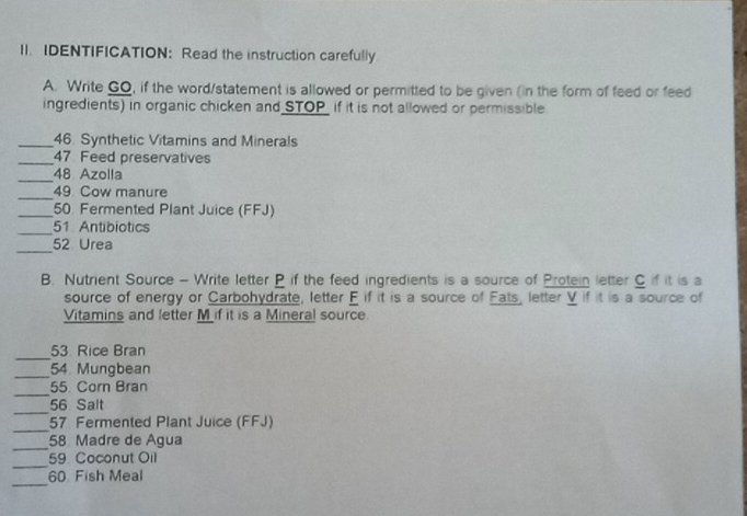 IDENTIFICATION: Read the instruction carefully 
A. Write GO, if the word/statement is allowed or permitted to be given (in the form of feed or feed 
ingredients) in organic chicken and STOP_ if it is not allowed or permissible 
_46. Synthetic Vitamins and Minerals 
_47 Feed preservatives 
_ 
48 Azolla 
_49 Cow manure 
_ 50 Fermented Plant Juice (FFJ) 
_
51 Antibiotics 
_52 Urea 
B. Nutrient Source - Write letter P if the feed ingredients is a source of Protein letter C if it is a 
source of energy or Carbohydrate, letter E if it is a source of Fats, letter V if it is a source of 
Vitamins and letter M if it is a Mineral source 
_ 
53. Rice Bran 
_54 Mungbean 
_ 
55. Corn Bran 
_
56 Salt 
_
57 Fermented Plant Juice (FFJ) 
_58 Madre de Agua 
_
59 Coconut Oil 
_
60 Fish Meal