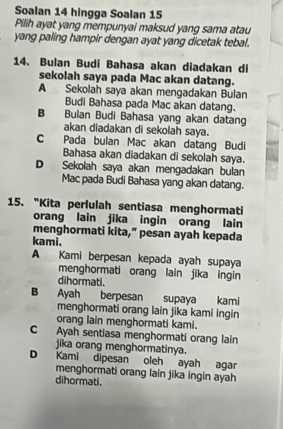 Soalan 14 hingga Soalan 15
Pilih ayat yang mempunyai maksud yang sama atau
yang paling hampir dengan ayat yang dicetak tebal.
14. Bulan Budi Bahasa akan diadakan di
sekolah saya pada Mac akan datang.
A Sekolah saya akan mengadakan Bulan
Budi Bahasa pada Mac akan datang.
B Bulan Budi Bahasa yang akan datang
akan diadakan di sekolah saya.
C Pada bulan Mac akan datang Budi
Bahasa akan diadakan di sekolah saya.
D Sekolah saya akan mengadakan bulan
Mac pada Budi Bahasa yang akan datang.
15. “Kita perlulah sentiasa menghormati
orang lain jika ingin orang lain
menghormati kita,” pesan ayah kepada
kami.
A Kami berpesan kepada ayah supaya
menghormati orang lain jika ingin
dihormati.
B Ayah berpesan supaya kami
menghormati orang lain jika kami ingin
orang lain menghormati kami.
C Ayah sentiasa menghormati orang lain
jika orang menghormatinya.
D Kami dipesan oleh ayah agar
menghormati orang lain jika ingin ayah
dihormati.