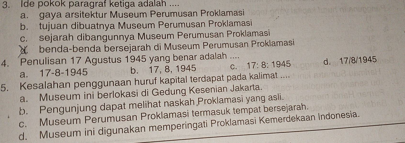 Ide pokok paragraf ketiga adalah ....
a. gaya arsitektur Museum Perumusan Proklamasi
b. tujuan dibuatnya Museum Perumusan Proklamasi
c. sejarah dibangunnya Museum Perumusan Proklamasi
d. benda-benda bersejarah di Museum Perumusan Proklamasi
4. Penulisan 17 Agustus 1945 yang benar adalah ....
a. 17-8-1945 b. 17, 8, 1945 C. 17:8:1945 d. 17/8/1945
5. Kesalahan penggunaan huruf kapital terdapat pada kalimat ....
a. Museum ini berlokasi di Gedung Kesenian Jakarta.
b. Pengunjung dapat melihat naskah Proklamasi yang asli.
c. Museum Perumusan Proklamasi termasuk tempat bersejarah.
d. Museum ini digunakan memperingati Proklamasi Kemerdekaan Indonesia.