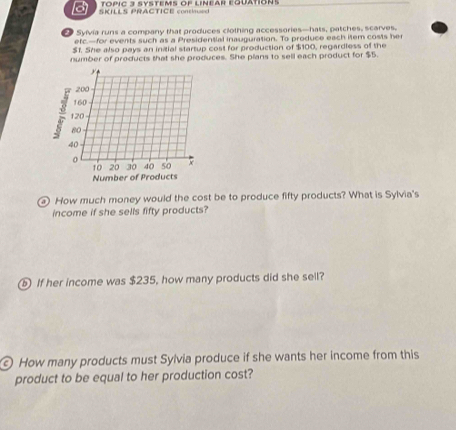 TOPIC 3 SYSTEMS OF LINEAR EQUATION! 
B SKILLS PRACTICE continued 
Sylvia runs a company that produces clothing accessories—hats, patches, scarves. 
etc.—for events such as a Presidential inauguration. To produce each item costs her
$1. She also pays an initial startup cost for production of $100, regardless of the 
number of products that she produces. She plans to sell each product for $5. 
How much money would the cost be to produce fifty products? What is Sylvia's 
income if she sells fifty products? 
ⓑ If her income was $235, how many products did she sell? 
© How many products must Sylvia produce if she wants her income from this 
product to be equal to her production cost?