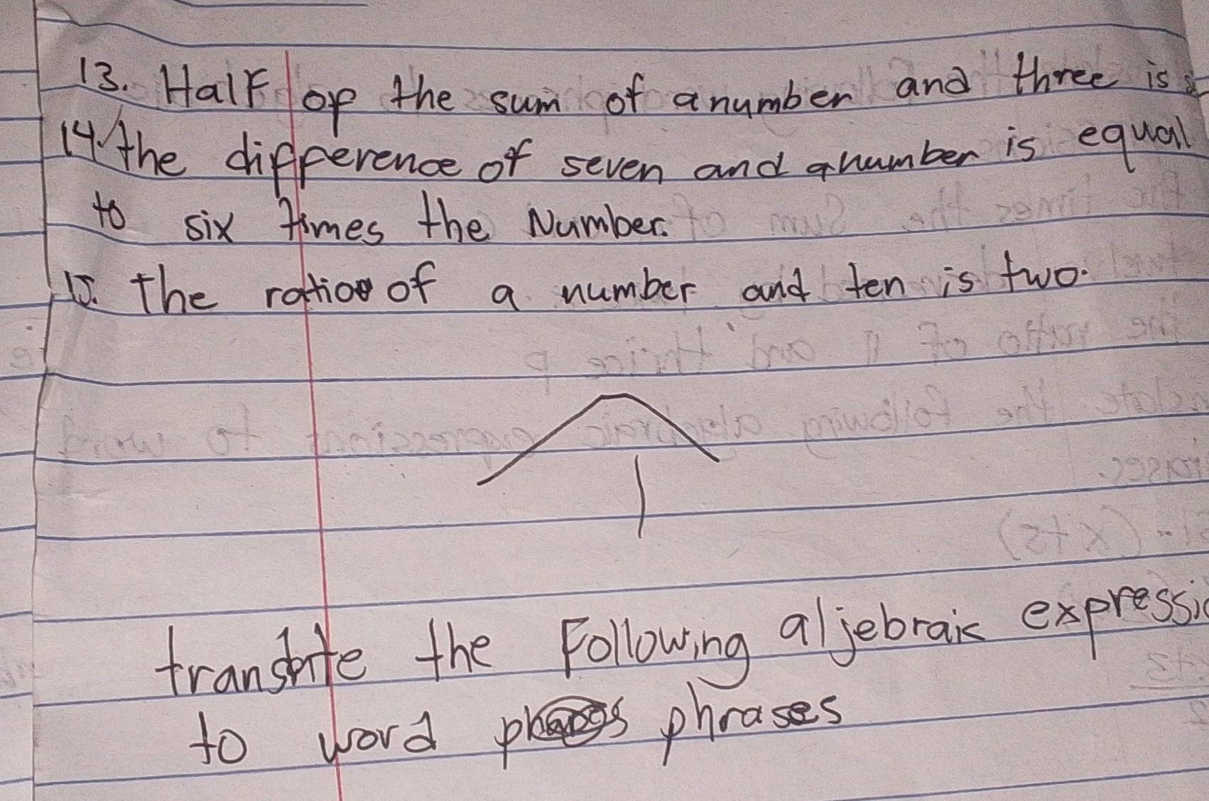Halk op the sum of anumber and three is 
14 the difference of seven and qnumber is equal 
to six times the Number. 
15. the rattio of a number and ten is two. 
transhife the Following aljebraic express 
to word phrases