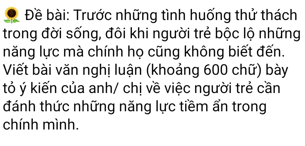 Đề bài: Trước những tình huống thử thách 
trong đời sống, đôi khi người trẻ bộc lộ những 
năng lực mà chính họ cũng không biết đến. 
Viết bài văn nghị luận (khoảng 600 chữ) bày 
tỏ ý kiến của anh/ chị về việc người trẻ cần 
đánh thức những năng lực tiềm ẩn trong 
chính mình.