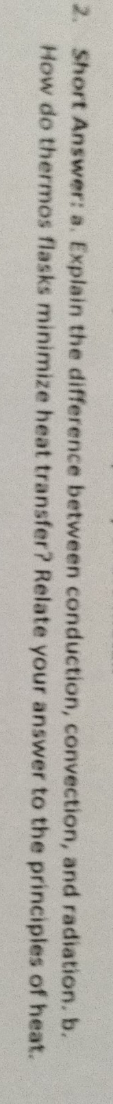 Short Answer: a. Explain the difference between conduction, convection, and radiation. b. 
How do thermos flasks minimize heat transfer? Relate your answer to the principles of heat.