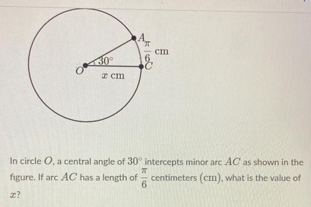 In circle O, a central angle of 30° intercepts minor arc AC as shown in the
figure. If arc AC has a length of  π /6  centimeters (cm), what is the value of
x?