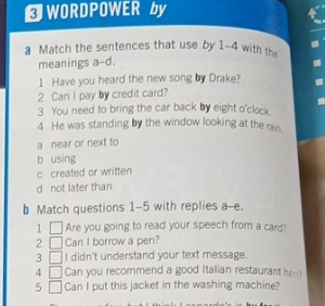 ⊥ WORDPOWER by
a Match the sentences that use by 1-4 with the
meanings a-d.
1 Have you heard the new song by Drake?
2 Can I pay by credit card?
3 You need to bring the car back by eight o'clock
4 He was standing by the window looking at the rain.
a near or next to
b using
c created or written
d not later than
b Match questions 1-5 with replies a-e.
1 Are you going to read your speech from a card?
2 Can I borrow a pen?
3 I didn't understand your text message.
4 Can you recommend a good Italian restaurant he 
5 Can I put this jacket in the washing machine?