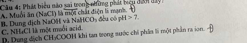 Phát biểu nào sai trong những phát biểu dưới day?
A. Muối ăn (NaCl) là mo t chất điện li mạnh.
B. Dung dịch NaOH yà NaHCO_3 đều có pH>7.
C. NH_4Cl là một muối acid.
D. Dung dịch CH_3 COOH khi tan trong nước chi phân li một phần ra ion.