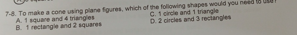 7-8. To make a cone using plane figures, which of the following shapes would you need to use
A. 1 square and 4 triangles C. 1 circle and 1 triangle
B. 1 rectangle and 2 squares D. 2 circles and 3 rectangles