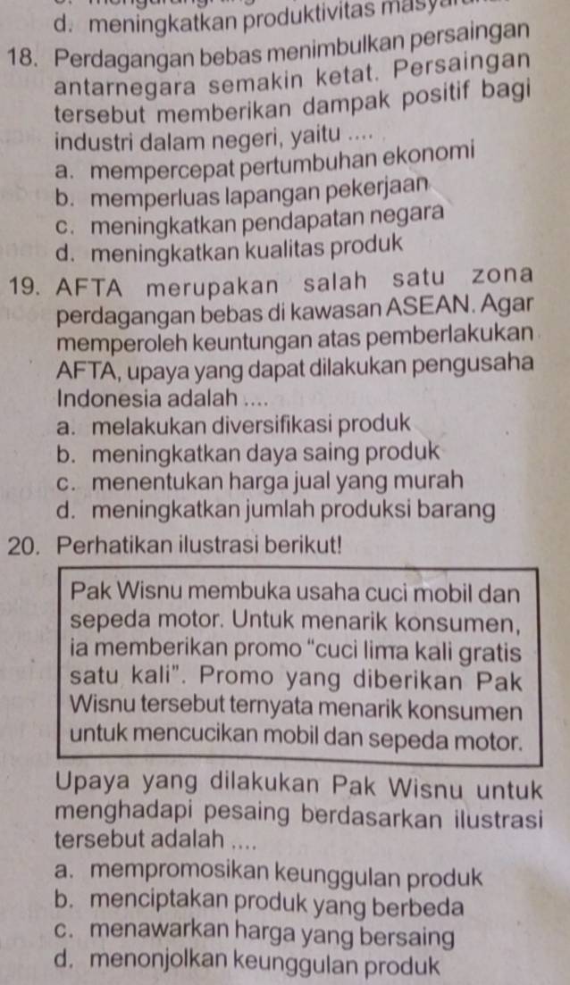 d. meningkatkan produktivitas masya
18. Perdagangan bebas menimbulkan persaingan
antarnegara semakin ketat. Persaingan
tersebut memberikan dampak positif bagi
industri dalam negeri, yaitu ....
a. mempercepat pertumbuhan ekonomi
b. memperluas lapangan pekerjaan
c. meningkatkan pendapatan negara
d. meningkatkan kualitas produk
19. AFTA merupakan salah satu zona
perdagangan bebas di kawasan ASEAN. Agar
memperoleh keuntungan atas pemberlakukan
AFTA, upaya yang dapat dilakukan pengusaha
Indonesia adalah ....
a. melakukan diversifikasi produk
b. meningkatkan daya saing produk
c. menentukan harga jual yang murah
d. meningkatkan jumlah produksi barang
20. Perhatikan ilustrasi berikut!
Pak Wisnu membuka usaha cuci mobil dan
sepeda motor. Untuk menarik konsumen,
ia memberikan promo “cuci lima kali gratis
satu kali". Promo yang diberikan Pak
Wisnu tersebut ternyata menarik konsumen
untuk mencucikan mobil dan sepeda motor.
Upaya yang dilakukan Pak Wisnu untuk
menghadapi pesaing berdasarkan ilustrasi
tersebut adalah ....
a. mempromosikan keunggulan produk
b.menciptakan produk yang berbeda
c. menawarkan harga yang bersaing
d. menonjolkan keunggulan produk