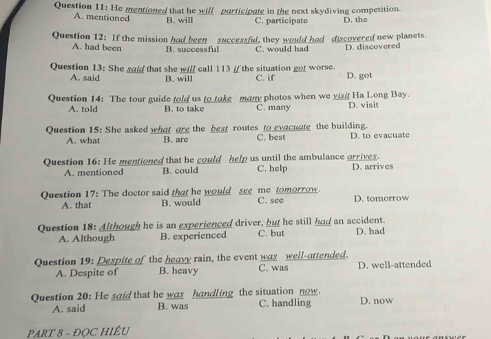 He mentioned that he will participate in the next skydiving competition.
A. mentioned B. will C. participate D. the
Question 12: If the mission had been successful, they would had discovered new planets.
A. had been B. successful C. would had D. discovered
Question 13: She said that she will call 113 if the situation got worse.
A. said B. will C. if D. got
Question 14: The tour guide told us to take many photos when we visit Ha Long Bay.
A. told B. to take C. many D. visit
Question 15: She asked what are the best routes to evacuate the building.
A. what B. are C. best D. to evacuate
Question 16: He mentioned that he could help us until the ambulance arrives.
A. mentioned B. could C. help D. arrives
Question 17: The doctor said that he would see me tomorrow. D. tomorrow
A. that B. would C. see
Question 18: Although he is an experienced driver, but he still had an accident.
A. Although B. experienced C. but D. had
Question 19: Despite of the heavy rain, the event was well-attended.
A. Despite of B. heavy C. was D. well-attended
Question 20: He said that he was handling the situation now.
A. said B. was C. handling D. now
PART 8 - ĐQC HIÊU