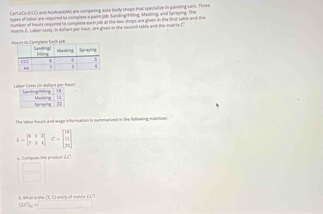 CarCoCo (CCC) and AceAuto(AA) are competing auto body shops that specialize in painting cars. Three 
types of labor are required to complete a paint job: Sanding/Filling, Masking, and Spraying. The 
number of hours required to complete each job at the two shops are given in the first table and the 
matrix L. Labor costs, in dollars per hour, are given in the second table and the matrix C. 
Labor Costs (in dollars per hour) 
The labor-hours and wage information is summarized in the following matrices:
L=beginbmatrix 8&5&3 7&5&4endbmatrix C=beginbmatrix 18 11 22endbmatrix
a. Compute the product LC.
beginarrayr □  □ endarray
6. What is the (2,1) -entry of matrix LC?
(LC)_n=□