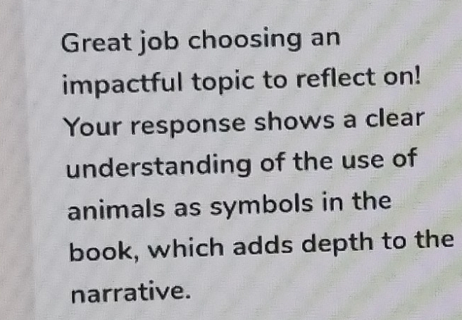 Great job choosing an 
impactful topic to reflect on! 
Your response shows a clear 
understanding of the use of 
animals as symbols in the 
book, which adds depth to the 
narrative.