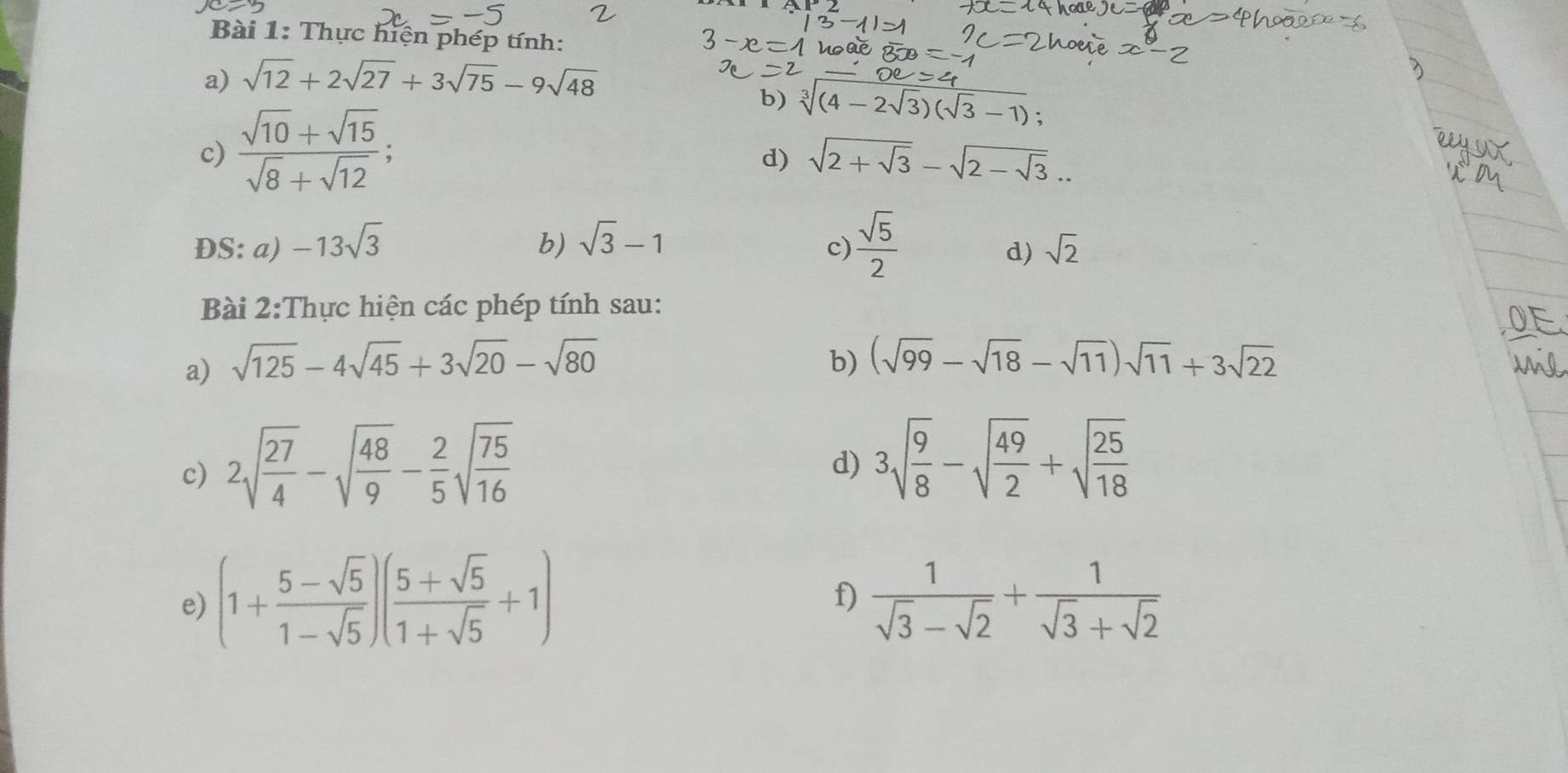 Thực hiện phép tính: 
a) sqrt(12)+2sqrt(27)+3sqrt(75)-9sqrt(48)
c)  (sqrt(10)+sqrt(15))/sqrt(8)+sqrt(12) ; 
b) sqrt[3]((4-2sqrt 3))(sqrt(3)-1); 
d) sqrt(2+sqrt 3)-sqrt(2-sqrt 3)... 
c)  sqrt(5)/2 
ĐS: a) -13sqrt(3) b) sqrt(3)-1 sqrt(2)
d) 
Bài 2:Thực hiện các phép tính sau: 
a) sqrt(125)-4sqrt(45)+3sqrt(20)-sqrt(80)
b) (sqrt(99)-sqrt(18)-sqrt(11))sqrt(11)+3sqrt(22)
c) 2sqrt(frac 27)4-sqrt(frac 48)9- 2/5 sqrt(frac 75)16
d) 3sqrt(frac 9)8-sqrt(frac 49)2+sqrt(frac 25)18
f) 
e) (1+ (5-sqrt(5))/1-sqrt(5) )( (5+sqrt(5))/1+sqrt(5) +1)  1/sqrt(3)-sqrt(2) + 1/sqrt(3)+sqrt(2) 