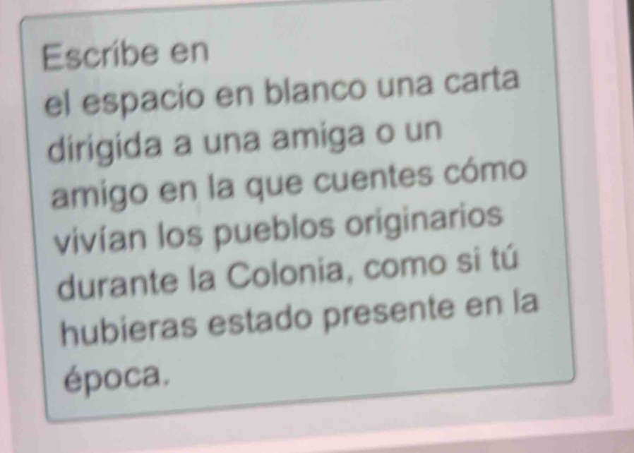 Escribe en 
el espacio en blanco una carta 
dirigida a una amiga o un 
amigo en la que cuentes cómo 
vivían los pueblos originarios 
durante la Colonia, como si tú 
hubieras estado presente en la 
época.