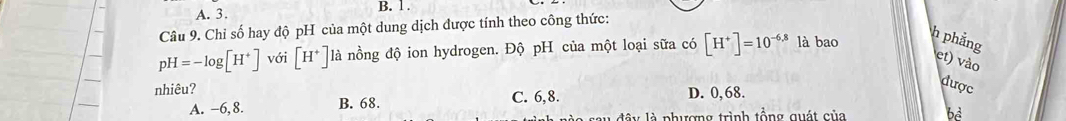 Chỉ số hay độ pH của một dung dịch được tính theo công thức:
pH=-log [H^+] với [H^+] là nồng độ ion hydrogen. Độ pH của một loại sữa có [H^+]=10^(-6.8) là bao
h phẳng et) vào
nhiêu?
A. −6,8. B. 68. C. 6,8. D. 0,68.
được
â y là phượng trình tổng quát của bè